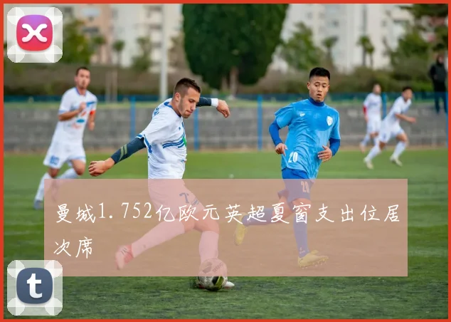 曼城1.752亿欧元英超夏窗支出位居次席