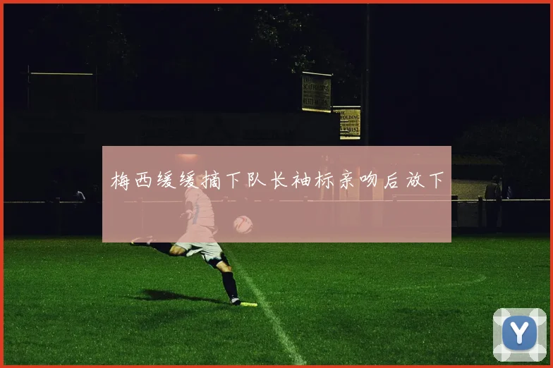 梅西缓缓摘下队长袖标亲吻后放下